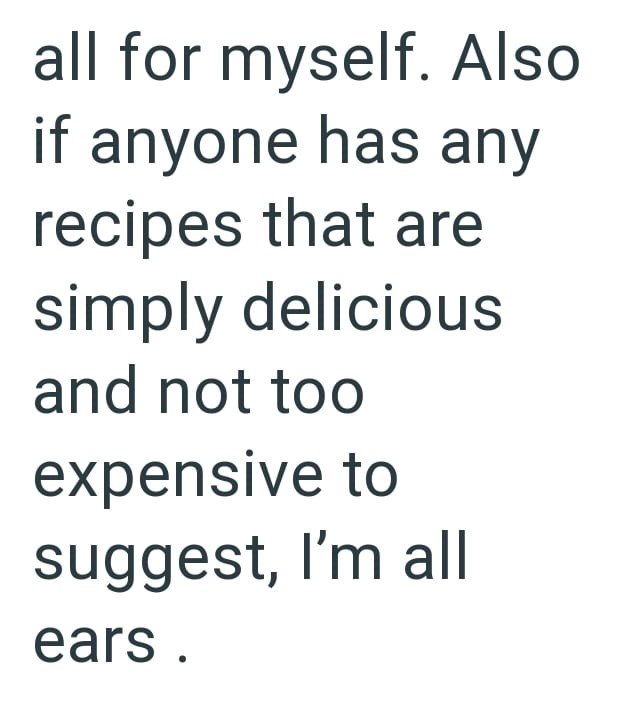 all for myself. Also if anyone has any recipes that are simply delicious and not too expensive to suggest, I'm all ears.
