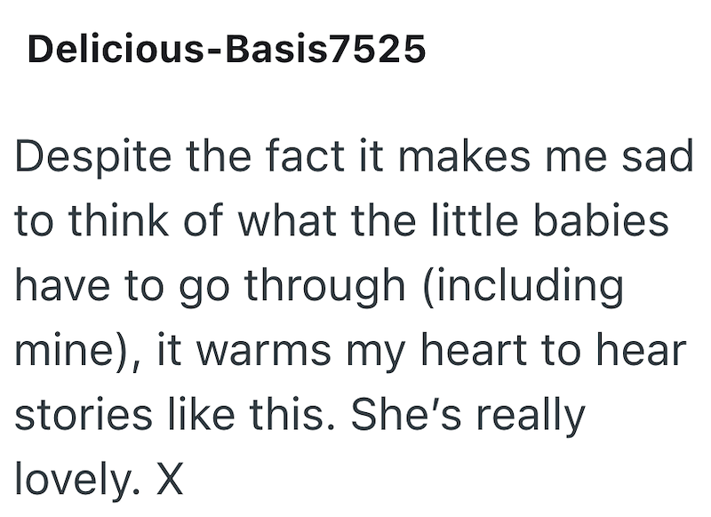 Delicious-Basis7525 Despite the fact it makes me sad to think of what the little babies have to go through (including mine), it warms my heart to hear stories like this. She's really lovely. X