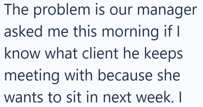 The problem is our manager asked me this morning if I know what client he keeps meeting with because she wants to sit in next week. I
