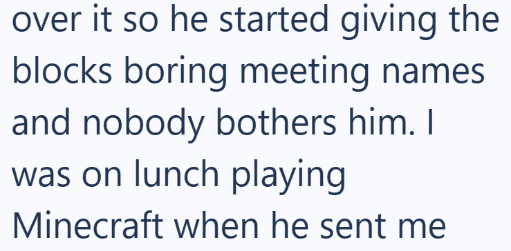 over it so he started giving the blocks boring meeting names and nobody bothers him. I was on lunch playing Minecraft when he sent me