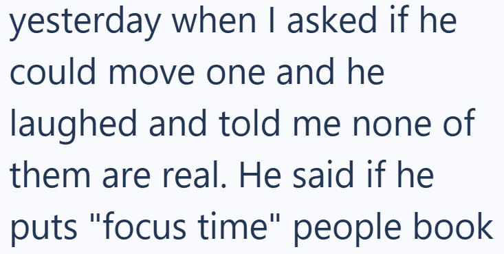 yesterday when I asked if he could move one and he laughed and told me none of them are real. He said if he puts "focus time" people book