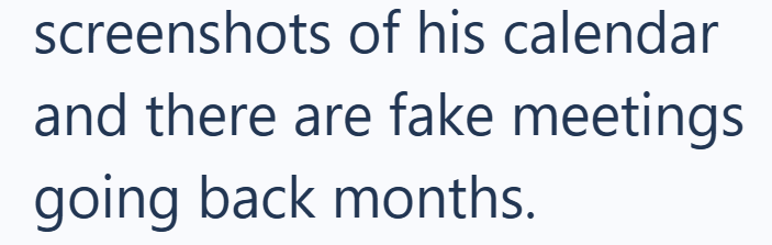 screenshots of his calendar and there are fake meetings going back months.