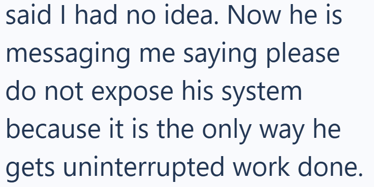 said I had no idea. Now he is messaging me saying please do not expose his system because it is the only way he gets uninterrupted work done.