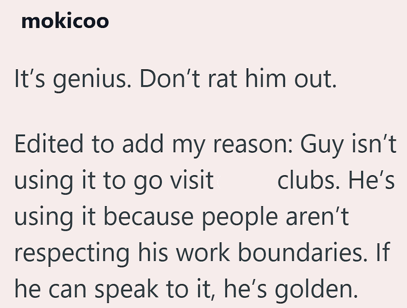 mokicoo It's genius. Don't rat him out. Edited to add my reason: Guy isn't using it to go visit clubs. He's using it because people aren't respecting his work boundaries. If he can speak to it, he's golden.