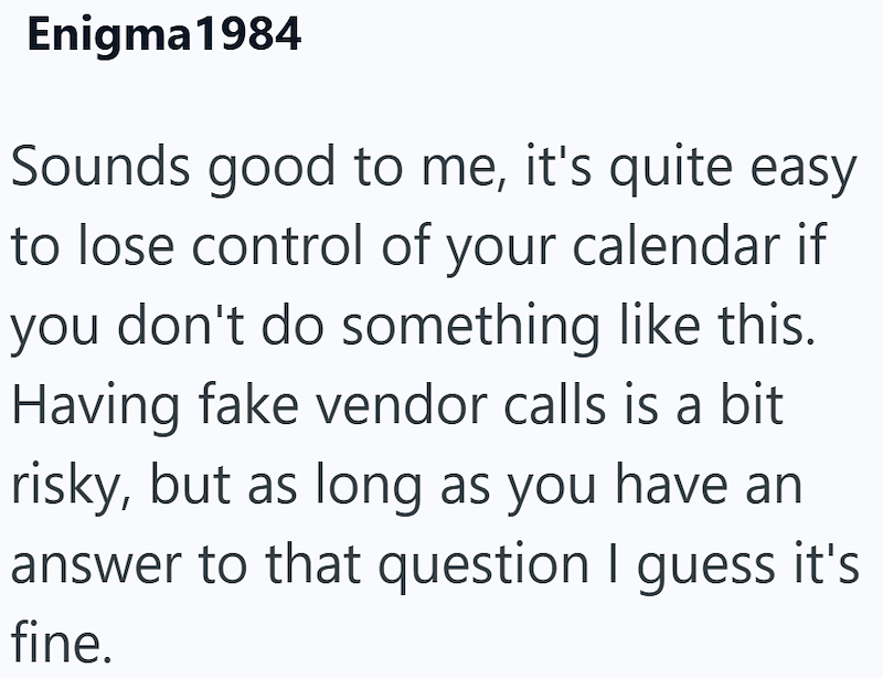 Enigma1984 Sounds good to me, it's quite easy to lose control of your calendar if you don't do something like this. Having fake vendor calls is a bit risky, but as long as you have an answer to that question I guess it's fine.