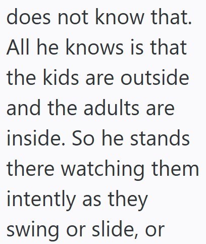does not know that. All he knows is that the kids are outside and the adults are inside. So he stands there watching them intently as they swing or slide, or