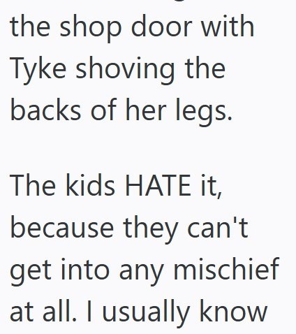 the shop door with Tyke shoving the backs of her legs. The kids HATE it, because they can't get into any mischief at all. I usually know