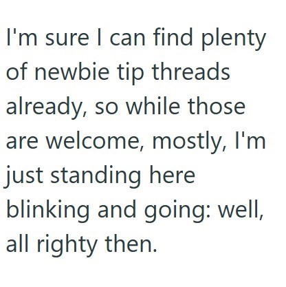 I'm sure I can find plenty of newbie tip threads already, so while those are welcome, mostly, I'm just standing here blinking and going: well, all righty then.