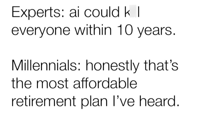 Experts: ai could k I everyone within 10 years. Millennials: honestly that's the most affordable retirement plan I've heard.