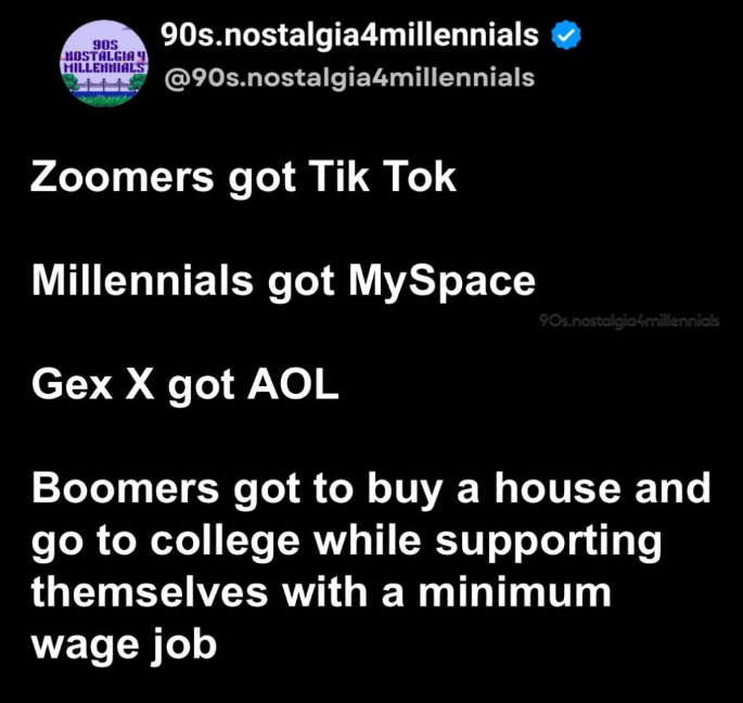 90S 90s.nostalgia4millennials HOSTALGIA Y MILLENNIALS @90s.nostalgia4millennials Zoomers got Tik Tok Millennials got MySpace Gex X got AOL 90s.nostalgia4millennials Boomers got to buy a house and go to college while supporting themselves with a minimum wage job