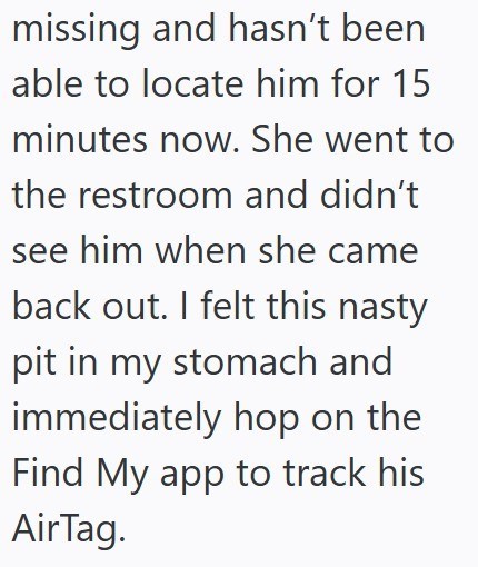 missing and hasn't been able to locate him for 15 minutes now. She went to the restroom and didn't see him when she came back out. I felt this nasty pit in my stomach and immediately hop on the Find My app to track his AirTag.