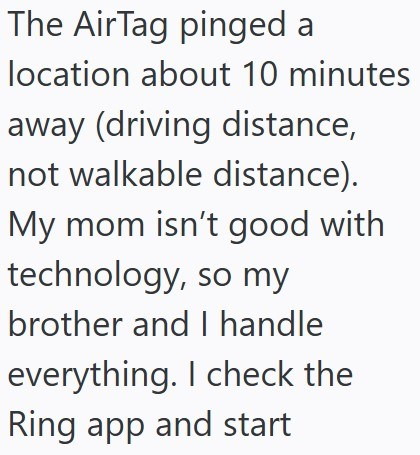The AirTag pinged a location about 10 minutes away (driving distance, not walkable distance). My mom isn't good with technology, so my brother and I handle everything. I check the Ring app and start