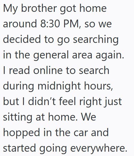 My brother got home around 8:30 PM, so we decided to go searching in the general area again. I read online to search during midnight hours, but I didn't feel right just sitting at home. We hopped in the car and started going everywhere.