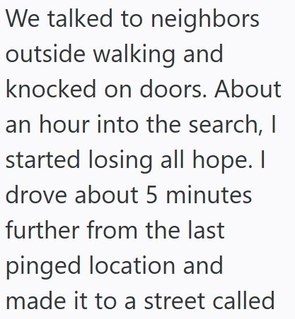 We talked to neighbors outside walking and knocked on doors. About an hour into the search, I started losing all hope. I drove about 5 minutes further from the last pinged location and made it to a street called
