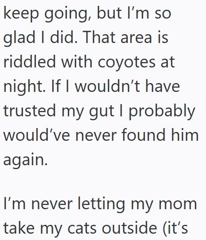 keep going, but I'm so glad I did. That area is riddled with coyotes at night. If I wouldn't have trusted my gut I probably would've never found him again. I'm never letting my mom take my cats outside (it's