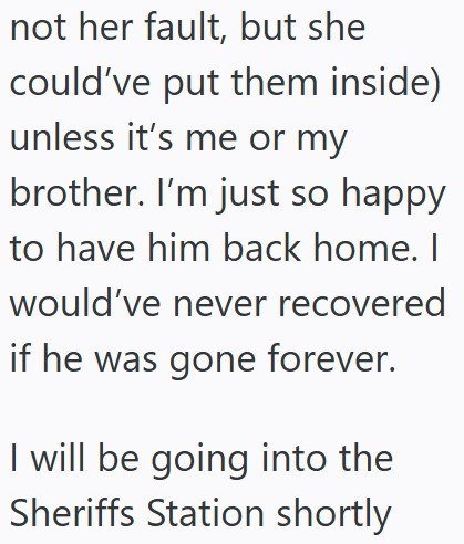 not her fault, but she could've put them inside) unless it's me or my brother. I'm just so happy to have him back home. I would've never recovered if he was gone forever. I will be going into the Sheriffs Station shortly