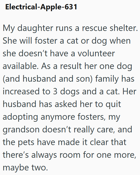 Electrical-Apple-631 My daughter runs a rescue shelter. She will foster a cat or dog when she doesn't have a volunteer available. As a result her one dog (and husband and son) family has increased to 3 dogs and a cat. Her husband has asked her to quit adopting anymore fosters, my grandson doesn't really care, and the pets have made it clear that there's always room for one more, maybe two.