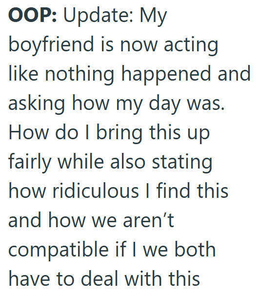 OOP: Update: My boyfriend is now acting like nothing happened and asking how my day was. How do I bring this up fairly while also stating how ridiculous I find this and how we aren't compatible if I we both I have to deal with this