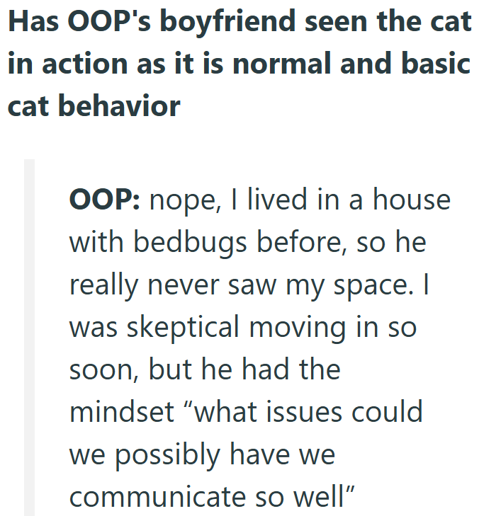 Has OOP's boyfriend seen the cat in action as it is normal and basic cat behavior OOP: nope, I lived in a house with bedbugs before, so he really never saw my space. I was skeptical moving in so soon, but he had the mindset "what issues could we possibly have we communicate so well"
