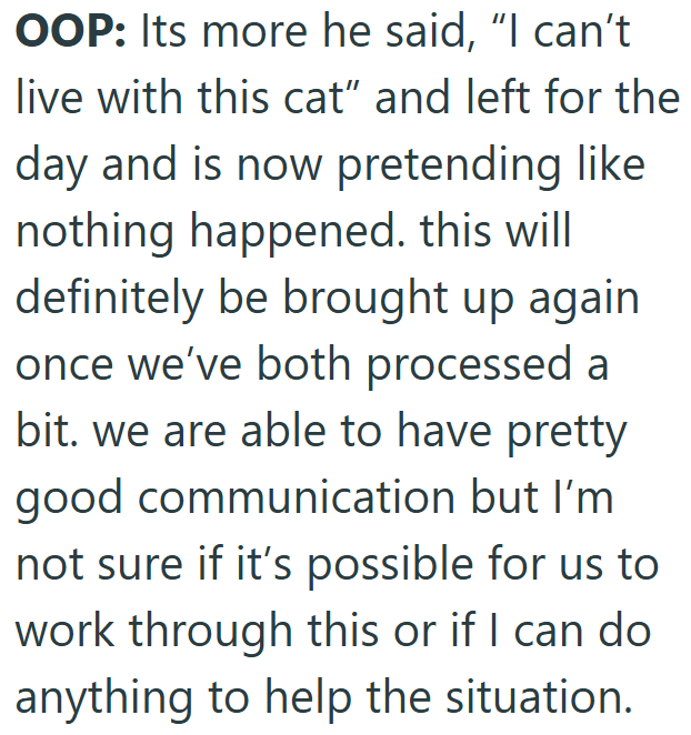 OOP: Its more he said, "I can't live with this cat" and left for the day and is now pretending like nothing happened. this will definitely be brought up again once we've both processed a bit. we are able to have pretty good communication but I'm not sure if it's possible for us to work through this or if I can do anything to help the situation.