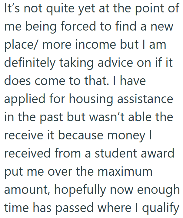 It's not quite yet at the point of me being forced to find a new place/ more income but I am definitely taking advice on if it does come to that. I have applied for housing assistance in the past but wasn't able the receive it because money I received from a student award put me over the maximum amount, hopefully now enough time has passed where I qualify
