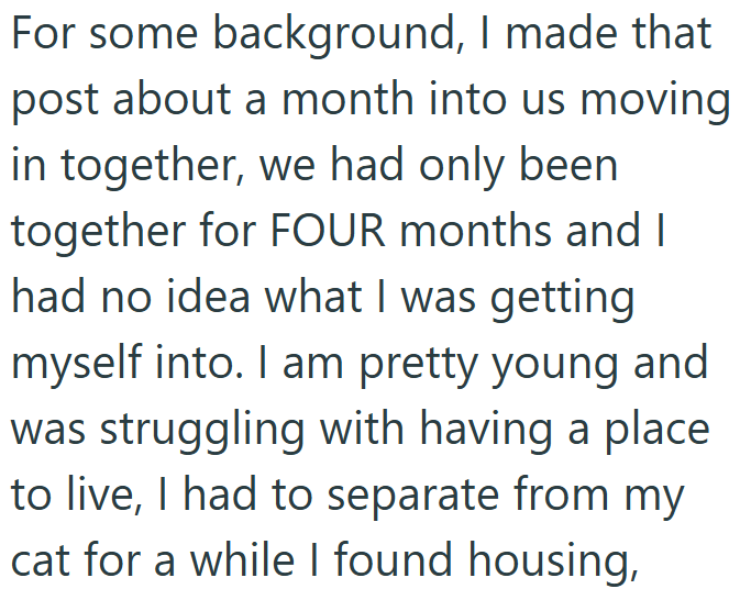 For some background, I made that post about a month into us moving in together, we had only been together for FOUR months and I had no idea what I was getting myself into. I am pretty young and was struggling with having a place to live, I had to separate from my cat for a while I found housing,