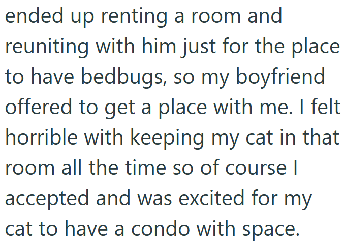ended up renting a room and reuniting with him just for the place to have bedbugs, so my boyfriend offered to get a place with me. I felt horrible with keeping my cat in that room all the time so of course I accepted and was excited for my cat to have a condo with space.