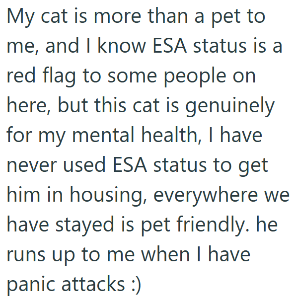 My cat is more than a pet to me, and I know ESA status is a red flag to some people on here, but this cat is genuinely for my mental health, I have never used ESA status to get him in housing, everywhere we have stayed is pet friendly. he runs up to me when I have panic attacks :)