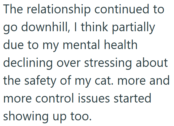 The relationship continued to go downhill, I think partially due to my mental health declining over stressing about the safety of my cat. more and more control issues started showing up too.