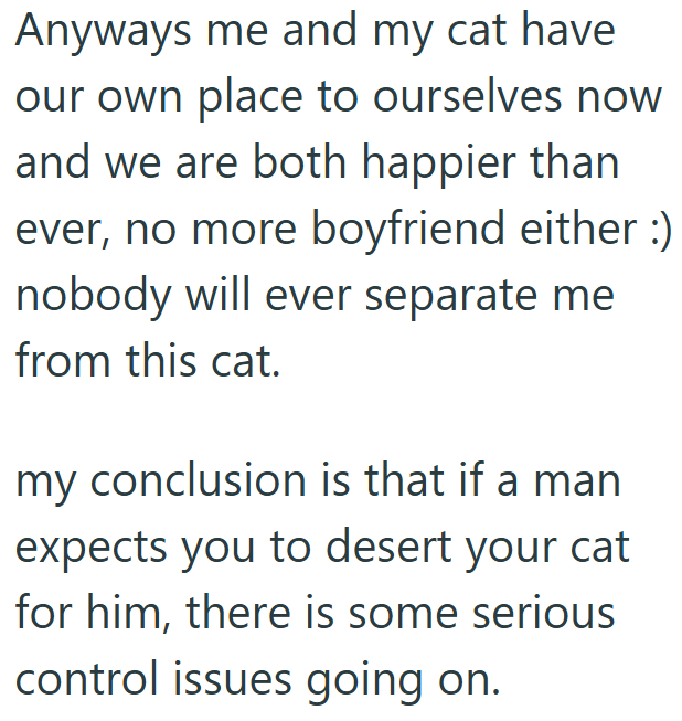 Anyways me and my cat have our own place to ourselves now and we are both happier than ever, no more boyfriend either :) nobody will ever separate me from this cat. my conclusion is that if a man expects you to desert your cat for him, there is some serious control issues going on.