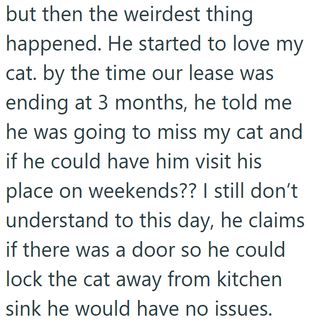 but then the weirdest thing happened. He started to love my cat. by the time our lease was ending at 3 months, he told me he was going to miss my cat and if he could have him visit his place on weekends?? I still don't understand to this day, he claims if there was a door so he could lock the cat away from kitchen sink he would have no issues.