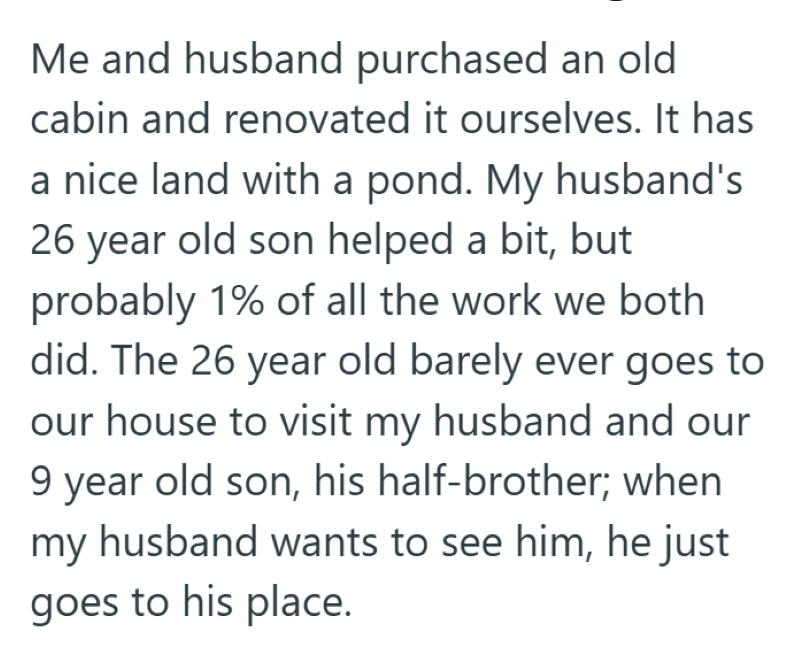 Me and husband purchased an old cabin and renovated it ourselves. It has a nice land with a pond. My husband's 26 year old son helped a bit, but probably 1% of all the work we both did. The 26 year old barely ever goes to our house to visit my husband and our 9 year old son, his half-brother; when my husband wants to see him, he just goes to his place.