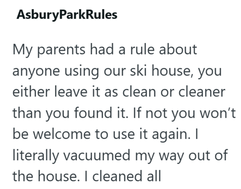 AsburyParkRules My parents had a rule about anyone using our ski house, you either leave it as clean or cleaner than you found it. If not you won't be welcome to use it again. I literally vacuumed my way out of the house. I cleaned all