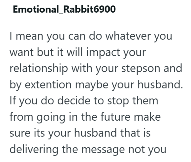 Emotional Rabbit6900 I mean you can do whatever you want but it will impact your relationship with your stepson and by extention maybe your husband. If you do decide to stop them from going in the future make sure its your husband that is delivering the message not you