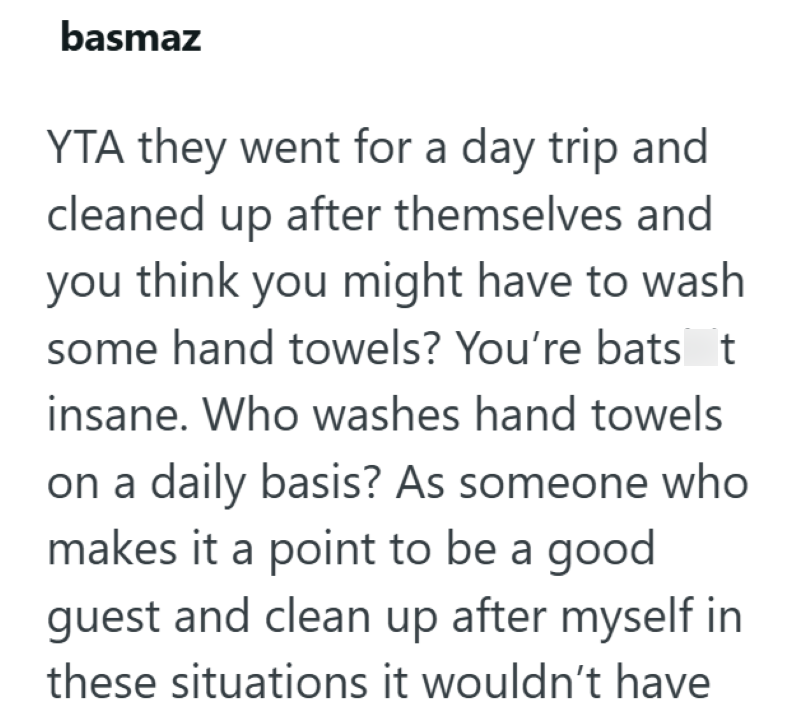 basmaz YTA they went for a day trip and cleaned up after themselves and you think you might have to wash some hand towels? You're bats t insane. Who washes hand towels on a daily basis? As someone who makes it a point to be a good guest and clean up after myself in these situations it wouldn't have