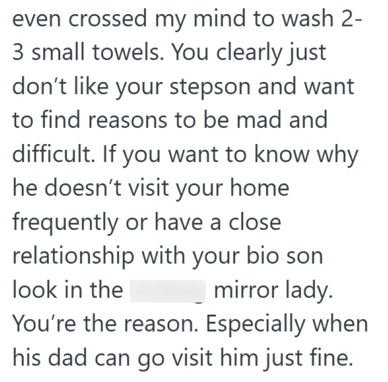 even crossed my mind to wash 2- 3 small towels. You clearly just don't like your stepson and want to find reasons to be mad and difficult. If you want to know why he doesn't visit your home frequently or have a close relationship with your bio son look in the mirror lady. You're the reason. Especially when his dad can go visit him just fine.