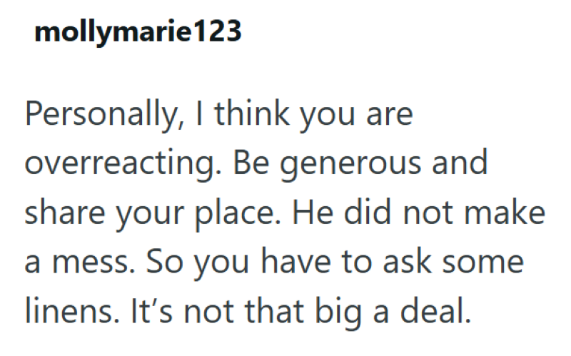 mollymarie123 Personally, I think you are overreacting. Be generous and share your place. He did not make a mess. So you have to ask some linens. It's not that big a deal.