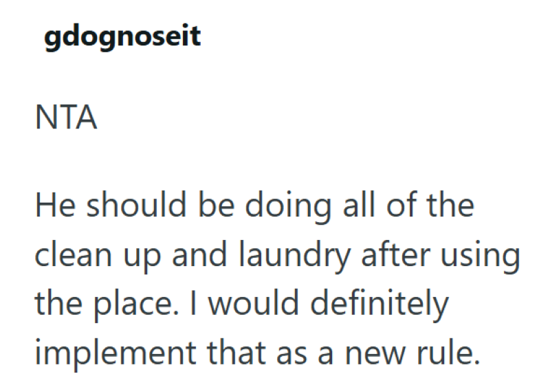 gdognoseit NTA He should be doing all of the clean up and laundry after using the place. I would definitely implement that as a new rule.