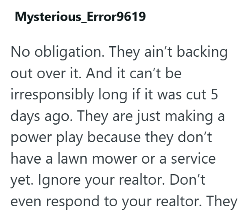 Mysterious_Error9619 No obligation. They ain't backing out over it. And it can't be irresponsibly long if it was cut 5 days ago. They are just making a power play because they don't have a lawn mower or a service yet. Ignore your realtor. Don't even respond to your realtor. They