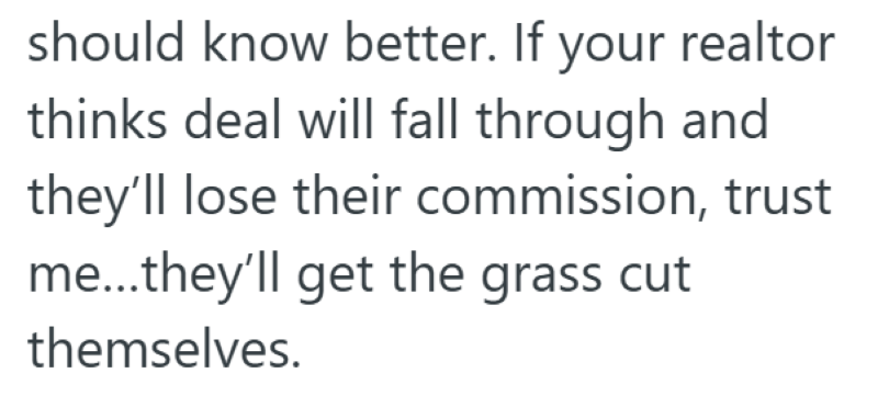 should know better. If your realtor thinks deal will fall through and they'll lose their commission, trust me...they'll get the grass cut themselves.