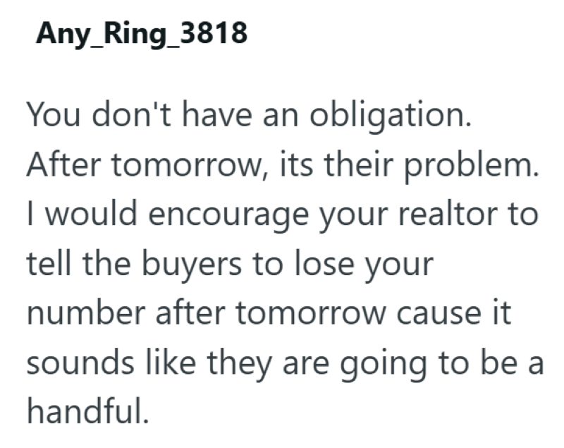 Any_Ring_3818 You don't have an obligation. After tomorrow, its their problem. I would encourage your realtor to tell the buyers to lose your number after tomorrow cause it sounds like they are going to be a handful.