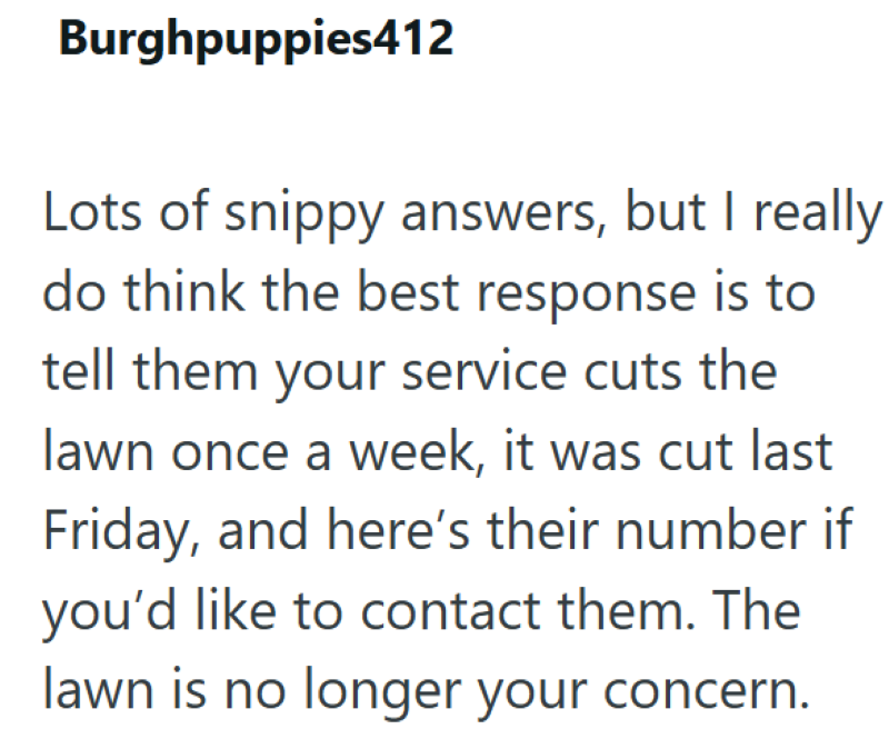 Burghpuppies412 Lots of snippy answers, but I really do think the best response is to tell them your service cuts the lawn once a week, it was cut last Friday, and here's their number if you'd like to contact them. The lawn is no longer your concern.