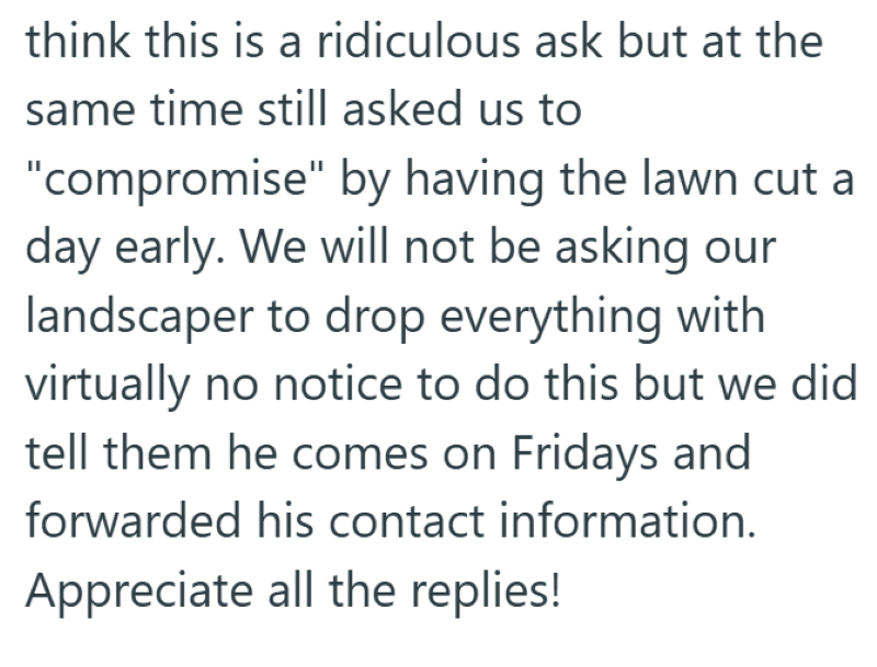think this is a ridiculous ask but at the same time still asked us to "compromise" by having the lawn cut a day early. We will not be asking our landscaper to drop everything with virtually no notice to do this but we did tell them he comes on Fridays and forwarded his contact information. Appreciate all the replies!