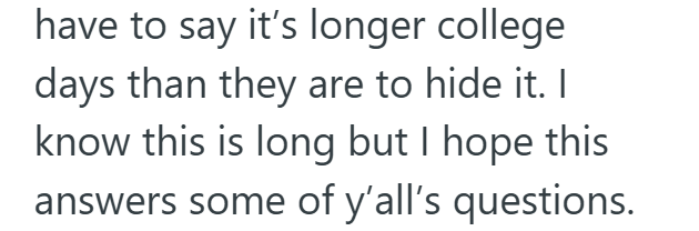 have to say it's longer college days than they are to hide it. I know this is long but I hope this answers some of y'all's questions.