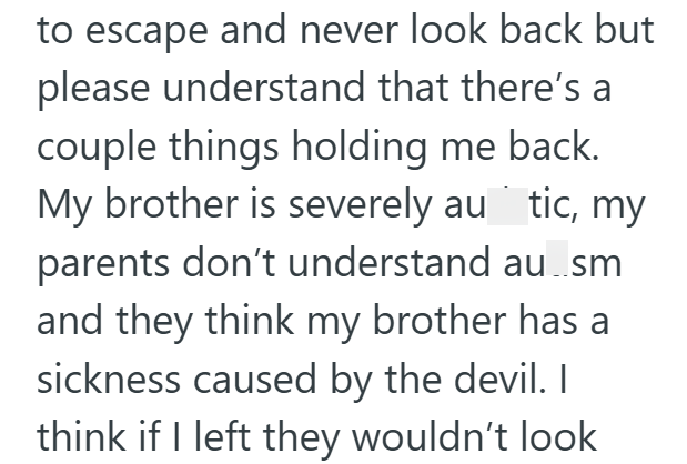 to escape and never look back but please understand that there's a couple things holding me back. My brother is severely au tic, my parents don't understand au..sm and they think my brother has a sickness caused by the devil. I think if I left they wouldn't look