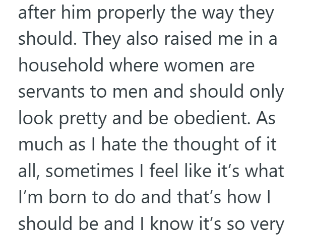 after him properly the way they should. They also raised me in a household where women are servants to men and should only look pretty and be obedient. As much as I hate the thought of it all, sometimes I feel like it's what I'm born to do and that's how I should be and I know it's so very