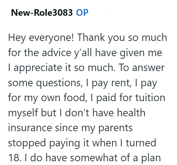 New-Role3083 OP Hey everyone! Thank you so much for the advice y'all have given me I appreciate it so much. To answer some questions, I pay rent, I pay for my own food, I paid for tuition myself but I don't have health insurance since my parents stopped paying it when I turned 18. I do have somewhat of a plan