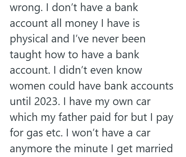 wrong. I don't have a bank account all money I have is physical and I've never been taught how to have a bank account. I didn't even know women could have bank accounts until 2023. I have my own car which my father paid for but I pay for gas etc. I won't have a car anymore the minute I get married