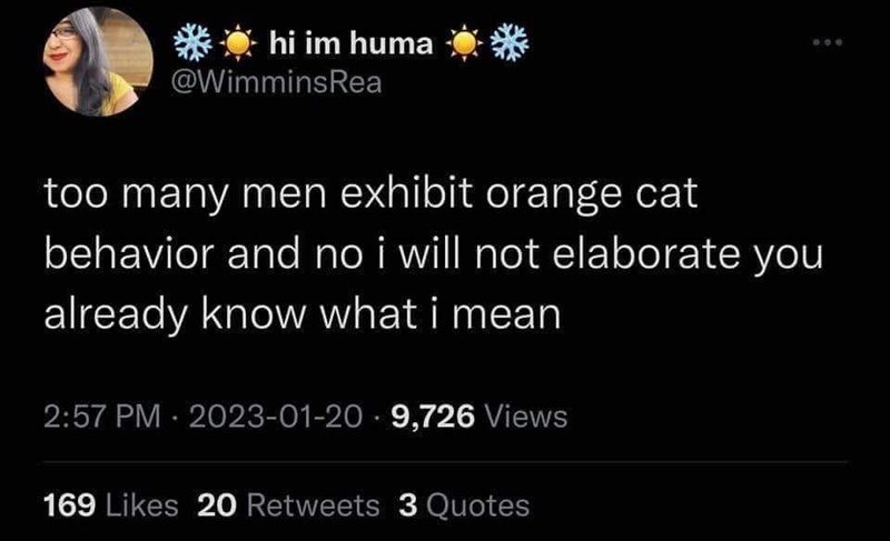 *hi im huma @WimminsRea too many men exhibit orange cat behavior and no i will not elaborate you already know what i mean 2:57 PM 2023-01-20 9,726 Views 169 Likes 20 Retweets 3 Quotes 800