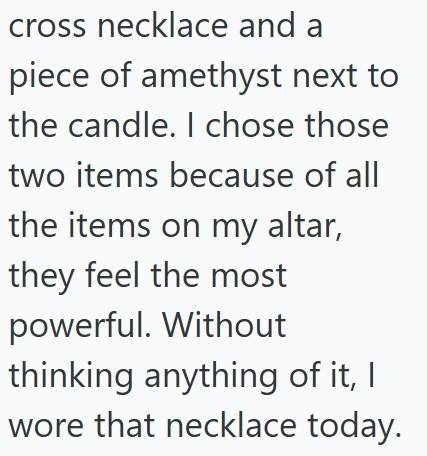 cross necklace and a piece of amethyst next to the candle. I chose those two items because of all the items on my altar, they feel the most powerful. Without thinking anything of it, I wore that necklace today.